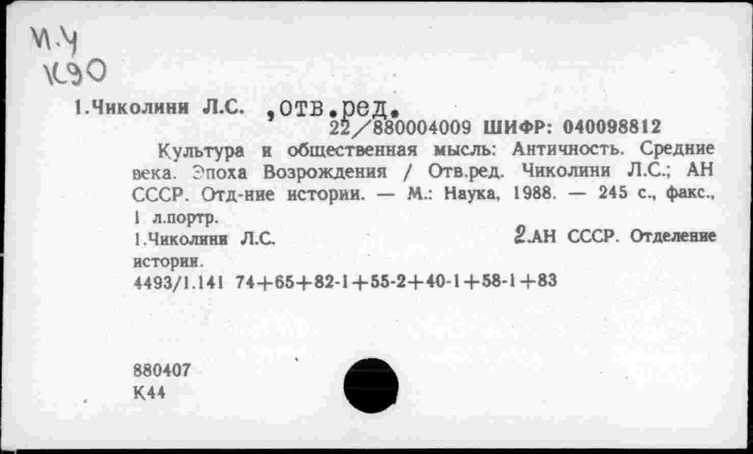 ﻿\<3<э
1.Чиколини л.с. .отв.ред.
22/880004009 ШИФР: 040098812
Культура и общественная мысль: Античность. Средние века. Эпоха Возрождения / Отв.ред. Чиколини Л.С.; АН СССР. Отд-ние истории. — М.: Наука, 1988. — 245 с., факс., 1 л.портр.
1.Чиколини Л.С.	2-АН СССР. Отделение
истории.
4493/1.141 74+65+82-1+55-2+40-14-58-1+83
880407 К44